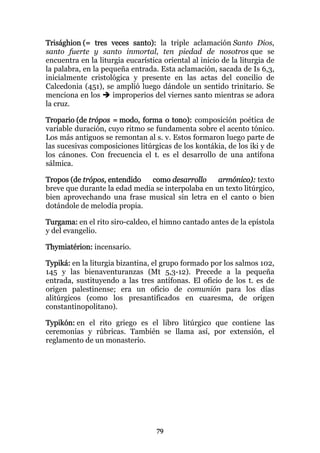 Trisághion (= tres veces santo): la triple aclamación Santo Dios,
santo fuerte y santo inmortal, ten piedad de nosotros que se
encuentra en la liturgia eucarística oriental al inicio de la liturgia de
la palabra, en la pequeña entrada. Esta aclamación, sacada de Is 6,3,
inicialmente cristológica y presente en las actas del concilio de
Calcedonia (451), se amplió luego dándole un sentido trinitario. Se
menciona en los      improperios del viernes santo mientras se adora
la cruz.

Tropario (de trópos = modo, forma o tono): composición poética de
variable duración, cuyo ritmo se fundamenta sobre el acento tónico.
Los más antiguos se remontan al s. v. Estos formaron luego parte de
las sucesivas composiciones litúrgicas de los kontákia, de los iki y de
los cánones. Con frecuencia el t. es el desarrollo de una antífona
sálmica.

Tropos (de trópos, entendido   como desarrollo     armónico): texto
breve que durante la edad media se interpolaba en un texto litúrgico,
bien aprovechando una frase musical sin letra en el canto o bien
dotándole de melodía propia.

Turgama: en el rito siro-caldeo, el himno cantado antes de la epístola
y del evangelio.

Thymiatérion: incensario.

Typiká: en la liturgia bizantina, el grupo formado por los salmos 102,
145 y las bienaventuranzas (Mt 5,3-12). Precede a la pequeña
entrada, sustituyendo a las tres antífonas. El oficio de los t. es de
origen palestinense; era un oficio de comunión para los días
alitúrgicos (como los presantificados en cuaresma, de origen
constantinopolitano).

Typikón: en el rito griego es el libro litúrgico que contiene las
ceremonias y rúbricas. También se llama así, por extensión, el
reglamento de un monasterio.




                                   79
 