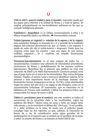 U
Urbi et orbi (= para la ciudad y para el mundo): expresión usada por
los papas para referirse a la ciudad de Roma y a toda la iglesia. Se
emplea principalmente en las bendiciones solemnes en las que se
concede indulgencia plenaria.

Valedictio (= despedida): es la última recomendación a Dios y la
última despedida dada a un difunto.   Commendatio animae.

Velatio [sponsae et virginis] (= velación de la esposa y de la virgen):
esta costumbre litúrgica se remonta al s. iv y procede de la tradición
pagana del velamen flammeum con que se cubría a los esposos a
modo de nube (de ahí el verbo nubere = desposar). Tanto para las
vírgenes como para los esposos —que son signo de una misma
realidad esponsal—, la v. contiene un sentido fuertemente
pneumatológico.

Veronense [sacramentario]: es el más antiguo de todos los ->
sacramentarlos. Contiene una colección de formularios procedentes
ciertamente de Roma y probablemente de los mismos archivos
lateranenses. Bianchina fue el primero que publicó en 1735 esta
colección de libelli y la tituló Sacramentario Leoniano porque creía
que el papa León era el autor de los formularios. Hay textos del papa
Gelasio, Virgilio, el mismo León y otros por identificar todavía. Es la
primera y más importante fuente de la eucología romana. Los
formularios fueron compuestos en los ss. VI-VII y están distribuidos
según los meses del año civil y no según el año litúrgico, como en el
sacramentario Gelasiano. El manuscrito, que se encuentra en la
biblioteca de Verona, está mutilado y faltan los primeros folios, que
comprenden los meses de enero a abril.

Viático (= provisiones para el camino): con este nombre se indica el
sacramento de la eucaristía dado a los moribundos, según las
palabras del Señor: "Quien come mi carne y bebe mi sangre tiene
vida eterna, y yo le resucitaré el último día" (Jn 6,54). "A ser posible,
el v. debe recibirse en la misa, de modo que el enfermo pueda
comulgar bajo las dos especies, ya que, además, la comunión en
forma de v. ha de considerarse como signo peculiar de la
participación en el misterio que se celebra en el sacrificio de la misa,
a saber: la muerte del Señor y su tránsito al Padre"(RUE 26).




                                   80
 