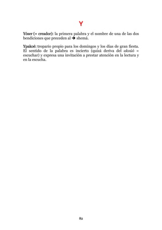 Y
Yóser (= creador): la primera palabra y el nombre de una de las dos
bendiciones que preceden al    shemá.

Ypakoé: tropario propio para los domingos y los días de gran fiesta.
El sentido de la palabra es incierto (quizá deriva del akoúó =
escuchar) y expresa una invitación a prestar atención en la lectura y
en la escucha.




                                 82
 