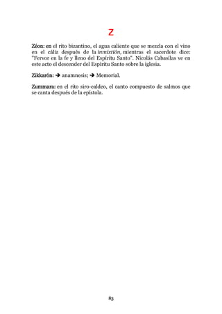 Z
Zéon: en el rito bizantino, el agua caliente que se mezcla con el vino
en el cáliz después de la inmixtión, mientras el sacerdote dice:
"Fervor en la fe y lleno del Espíritu Santo". Nicolás Cabasilas ve en
este acto el descender del Espíritu Santo sobre la iglesia.

Zikkarón:    anamnesis;     Memorial.

Zummara: en el rito siro-caldeo, el canto compuesto de salmos que
se canta después de la epístola.




                                 83
 