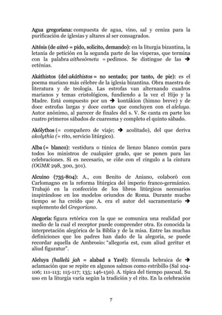 Agua gregoriana: compuesta de agua, vino, sal y ceniza para la
purificación de iglesias y altares al ser consagrados.

Aitésis (de aiteó = pido, solicito, demando): en la liturgia bizantina, la
letanía de petición en la segunda parte de las vísperas, que termina
con la palabra aithesómeta = pedimos. Se distingue de las
ecténias.

Akáthistos (del akáthistos = no sentado; por tanto, de pie): es el
poema mariano más célebre de la iglesia bizantina. Obra maestra de
literatura y de teología. Las estrofas van alternando cuadros
marianos y temas cristológicos, fundiendo a la vez el Hijo y la
Madre. Está compuesto por un        kontákion (himno breve) y de
doce estrofas largas y doce cortas que concluyen con el aleluya.
Autor anónimo, al parecer de finales del s. V. Se canta en parte los
cuatro primeros sábados de cuaresma y completo el quinto sábado.

Akólythos (= compañero de viaje;            acolitado), del que deriva
akolythía (= rito, servicio litúrgico).

Alba (= blanco): vestidura o túnica de lienzo blanco común para
todos los ministros de cualquier grado, que se ponen para las
celebraciones. Si es necesario, se ciñe con el cíngulo a la cintura
(OGMR 298, 300, 301).

Alcuino (735-804): A., con Benito de Aniano, colaboró con
Carlomagno en la reforma litúrgica del imperio franco-germánico.
Trabajó en la confección de los libros litúrgicos necesarios
inspirándose en los modelos oriundos de Roma. Durante mucho
tiempo se ha creído que A. era el autor del sacramentario
suplemento del Gregoriano.

Alegoría: figura retórica con la que se comunica una realidad por
medio de la cual el receptor puede comprender otra. Es conocida la
interpretación alegórica de la Biblia y de la misa. Entre las muchas
definiciones que los padres han dado de la alegoría, se puede
recordar aquella de Ambrosio: “allegoria est, cum aliud geritur et
aliud figuratur”.

Aleluya (hallelú jah = alabad a Yavé): fórmula hebraica de
aclamación que se repite en algunos salmos como estribillo (Sal 104-
106; 111-113; 115-117; 135; 146-150). A. típica del tiempo pascual. Su
uso en la liturgia varía según la tradición y el rito. En la celebración



                                    7
 