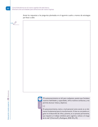 Anote las respuestas a las preguntas planteadas en el siguiente cuadro a manera de estrategias
por llevar a cabo:
Sonar
“El autoconocimiento es útil para cualquiera, puesto que fortalece
nuestras habilidades y capacidades, refina nuestras conductas y nos
permite alcanzar metas y objetivos.
[…]
El autoconocimiento, tanto a nivel personal como social, es un ele-
mento fundamental para la transformación. Si bien es una piedra an-
gular en el desarrollo de niños y jóvenes, es un proceso permanente,
que requiere un trabajo cotidiano pero urgente y valioso a lo largo
de la vida” (Chernicoff y Rodríguez, 2018: 30 y 35).
Educación
media
superior 
| 
 
Directivos
101
Convirtiéndome en el nuevo capitán de este barco.
Breviario de actividades para directivos de nuevo ingreso
 