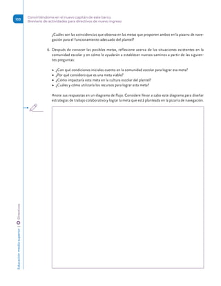 ¿Cuáles son las coincidencias que observa en las metas que proponen ambos en la pizarra de nave-
gación para el funcionamiento adecuado del plantel?
6.	 Después de conocer las posibles metas, reflexione acerca de las situaciones existentes en la
comunidad escolar y en cómo le ayudarán a establecer nuevos caminos a partir de las siguien-
tes preguntas:
	
▶ ¿Con qué condiciones iniciales cuento en la comunidad escolar para lograr esa meta?
	
▶ ¿Por qué considero que es una meta viable?
	
▶ ¿Cómo impactaría esta meta en la cultura escolar del plantel?
	
▶ ¿Cuáles y cómo utilizaría los recursos para lograr esta meta?
Anote sus respuestas en un diagrama de flujo. Considere llevar a cabo este diagrama para diseñar
estrategias de trabajo colaborativo y lograr la meta que está planteada en la pizarra de navegación.
Educación
media
superior 
| 
 
Directivos
103
Convirtiéndome en el nuevo capitán de este barco.
Breviario de actividades para directivos de nuevo ingreso
 