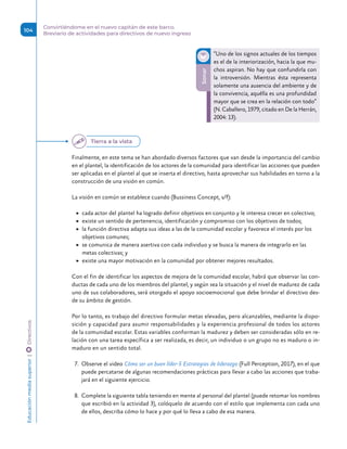 Finalmente, en este tema se han abordado diversos factores que van desde la importancia del cambio
en el plantel, la identificación de los actores de la comunidad para identificar las acciones que pueden
ser aplicadas en el plantel al que se inserta el directivo, hasta aprovechar sus habilidades en torno a la
construcción de una visión en común.
La visión en común se establece cuando (Bussiness Concept, s/f):
	
▶ cada actor del plantel ha logrado definir objetivos en conjunto y le interesa crecer en colectivo;
	
▶ existe un sentido de pertenencia, identificación y compromiso con los objetivos de todos;
	
▶ la función directiva adapta sus ideas a las de la comunidad escolar y favorece el interés por los
objetivos comunes;
	
▶ se comunica de manera asertiva con cada individuo y se busca la manera de integrarlo en las
metas colectivas; y
	
▶ existe una mayor motivación en la comunidad por obtener mejores resultados.
Con el fin de identificar los aspectos de mejora de la comunidad escolar, habrá que observar las con-
ductas de cada uno de los miembros del plantel, y según sea la situación y el nivel de madurez de cada
uno de sus colaboradores, será otorgado el apoyo socioemocional que debe brindar el directivo des-
de su ámbito de gestión.
Por lo tanto, es trabajo del directivo formular metas elevadas, pero alcanzables, mediante la dispo-
sición y capacidad para asumir responsabilidades y la experiencia profesional de todos los actores
de la comunidad escolar. Estas variables conforman la madurez y deben ser consideradas sólo en re-
lación con una tarea específica a ser realizada, es decir, un individuo o un grupo no es maduro o in-
maduro en un sentido total.
7.	 Observe el video Cómo ser un buen líder-5 Estrategias de liderazgo (Full Perception, 2017), en el que
puede percatarse de algunas recomendaciones prácticas para llevar a cabo las acciones que traba-
jará en el siguiente ejercicio.
8.	 Complete la siguiente tabla teniendo en mente al personal del plantel (puede retomar los nombres
que escribió en la actividad 3), colóquelo de acuerdo con el estilo que implementa con cada uno
de ellos, describa cómo lo hace y por qué lo lleva a cabo de esa manera.
Sonar
“Uno de los signos actuales de los tiempos
es el de la interiorización, hacia la que mu-
chos aspiran. No hay que confundirla con
la introversión. Mientras ésta representa
solamente una ausencia del ambiente y de
la convivencia, aquélla es una profundidad
mayor que se crea en la relación con todo”
(N. Caballero, 1979, citado en De la Herrán,
2004: 13).
Tierra a la vista
Educación
media
superior 
| 
 
Directivos
104
Convirtiéndome en el nuevo capitán de este barco.
Breviario de actividades para directivos de nuevo ingreso
 
