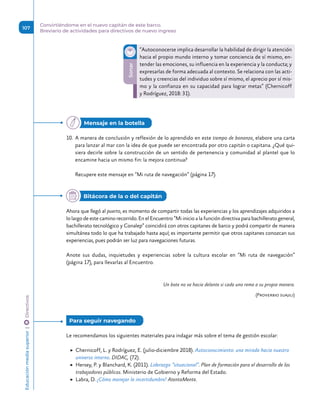 10.	 A manera de conclusión y reflexión de lo aprendido en este tiempo de bonanza, elabore una carta
para lanzar al mar con la idea de que puede ser encontrada por otro capitán o capitana. ¿Qué qui-
siera decirle sobre la construcción de un sentido de pertenencia y comunidad al plantel que lo
encamine hacia un mismo fin: la mejora continua?
Recupere este mensaje en “Mi ruta de navegación” (página 17).
Ahora que llegó al puerto, es momento de compartir todas las experiencias y los aprendizajes adquiridos a
lo largo de este camino recorrido. En el Encuentro “Mi inicio a la función directiva para bachillerato general,
bachillerato tecnológico y Conalep” coincidirá con otros capitanes de barco y podrá compartir de manera
simultánea todo lo que ha trabajado hasta aquí; es importante permitir que otros capitanes conozcan sus
experiencias, pues podrán ser luz para navegaciones futuras.
Anote sus dudas, inquietudes y experiencias sobre la cultura escolar en “Mi ruta de navegación”
(página 17), para llevarlas al Encuentro.
Un bote no va hacia delante si cada uno rema a su propia manera.
(Proverbio suajili)
Le recomendamos los siguientes materiales para indagar más sobre el tema de gestión escolar:
	
▶ Chernicoff, L. y Rodríguez, E. (julio-diciembre 2018). Autoconocimiento: una mirada hacia nuestro
universo interno. DIDAC, (72).
	
▶ Hersey, P. y Blanchard, K. (2011). Liderazgo “situacional”. Plan de formación para el desarrollo de los
trabajadores públicos. Ministerio de Gobierno y Reforma del Estado.
	
▶ Labra, D. ¿Cómo manejar la incertidumbre? AtentaMente.
Sonar
“Autoconocerse implica desarrollar la habilidad de dirigir la atención
hacia el propio mundo interno y tomar conciencia de sí mismo, en-
tender las emociones, su influencia en la experiencia y la conducta; y
expresarlas de forma adecuada al contexto. Se relaciona con las acti-
tudes y creencias del individuo sobre sí mismo, el aprecio por sí mis-
mo y la confianza en su capacidad para lograr metas” (Chernicoff
y Rodríguez, 2018: 31).
Mensaje en la botella
Bitácora de la o del capitán
Para seguir navegando 
Educación
media
superior 
| 
 
Directivos
107
Convirtiéndome en el nuevo capitán de este barco.
Breviario de actividades para directivos de nuevo ingreso
 