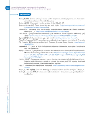 Blejmar, B. (2005). Gestionar es hacer que las cosas sucedan. Competencias, actitudes y dispositivos para diseñar institu-
ciones educativas. Ediciones Novedades Educativas.
Bolívar, A. (1996). Cultura escolar y cambio curricular. Bordón, 48(2), 169-177.
Bussiness Concept (s/f). Trabajar juntos hacia una visión común. https://businessconcept.com.mx/articles/
trabajar-juntos-hacia-una-visión-común/.
Chernicoff, L. y Rodríguez, E. (2018, julio-diciembre). Autoconocimiento: una mirada hacia nuestro universo in-
terno. DIDAC, (72) https://biblat.unam.mx/hevila/Didac/2018/no72/6.pdf.
De La Herrán, A. (2004). El autoconocimiento como eje de la formación. Revista Complutense de Educación, 1(15),
11-50 https://revistas.ucm.es/index.php/RCED/article/view/RCED0404120011A/16270.
Espesca (2021). Redes de pesca. ¿Cómo son y qué tipos existen? https://espesca.com/redes-de-pesca/.
Fullan, M. y Hargreaves, A. (1999). La escuela que queremos. Los objetivos por los que vale la pena luchar. SEP/Amorrortu.
Full Perception (2017). Como ser un buen líder-5. Estrategias de liderazgo [video]. Youtube. https://youtu.be/
16z28DjRTAA.
Hargreaves, A. y O´Connor, M. (2018). Profesionalismo colaborativo. Cuando enseñar juntos supone el aprendizaje de
todos. Ediciones Morata
Hersey,P.yBlanchard,K.(2011).Liderazgo“situacional”.Plandeformaciónparaeldesarrollodelostrabajadorespúblicos.
Ministerio de Gobierno y Reforma del Estado. http://www.santafe.gob.ar/index.php/web/content/
download/125064/618500/file/Manual%20del%20Participante%20-%20Liderazgo%20y%20
Comunicaci%C3%B3n(4).pdf.
Hopkins, D. (2017). Mejora escolar, liderazgo y reforma sistémica: una retrospectiva. En José Weinstein y Gonza-
lo Muñoz (eds.). Mejoramiento y liderazgo en la escuela. Once miradas (pp. 17-70). Ediciones Universidad
Diego Portales-Centro de Desarrollo del Liderazgo Educativo.
Labra, D. ¿Cómo manejar la incertidumbre? AtentaMente. https://atentamente.com.mx/como-navegar-entorno-
incierto/.
Meyers, C. y Hitt, D. (2019). Claves para el liderazgo en contextos escolares de menor desempeño. Liderazgo, 71.
Vaillant, D. y Manso, J. (2019). Orientaciones para la formación docente y el trabajo en el aula: Aprendizaje Colabora-
tivo. SUMMA.
Referencias 
Educación
media
superior 
| 
 
Directivos
108
Convirtiéndome en el nuevo capitán de este barco.
Breviario de actividades para directivos de nuevo ingreso
 