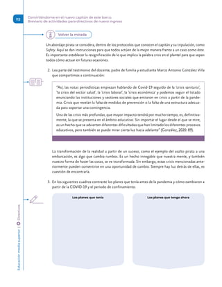 Un abordaje pirata se considera, dentro de los protocolos que conocen el capitán y su tripulación, como
Safety. Aquí se dan instrucciones para que todos actúen de la mejor manera frente a un caso como éste.
Es importante establecer la resignificación de lo que implica la palabra crisis en el plantel para que sepan
todos cómo actuar en futuras ocasiones.
2.	 Lea parte del testimonio del docente, padre de familia y estudiante Marco Antonio González Villa
que compartimos a continuación:
“Así, las notas periodísticas empiezan hablando de Covid-19 seguido de la ‘crisis sanitaria’,
‘la crisis del sector salud’, la ‘crisis laboral’, la ‘crisis económica’ y podemos seguir el listado
enunciando las instituciones y sectores sociales que entraron en crisis a partir de la pande-
mia. Crisis que revelan la falta de medidas de prevención o la falta de una estructura adecua-
da para soportar una contingencia.
Una de las crisis más profundas, que mayor impacto tendrá por mucho tiempo, es, definitiva-
mente, la que se presenta en el ámbito educativo. Sin importar el lugar desde el que se mire,
es un hecho que se advierten diferentes dificultades que han limitado los diferentes procesos
educativos, pero también se puede mirar cierta luz hacia adelante” (González, 2020: 89).
La transformación de la realidad a partir de un suceso, como el ejemplo del asalto pirata a una
embarcación, es algo que cambia rumbos. Es un hecho innegable que nuestra mente, y también
nuestra forma de hacer las cosas, se ve transformada. Sin embargo, estas crisis mencionadas ante-
riormente pueden convertirse en una oportunidad de cambio. Siempre hay luz detrás de ellas, es
cuestión de encontrarla.
3.	 En los siguientes cuadros contraste los planes que tenía antes de la pandemia y cómo cambiaron a
partir de la COVID-19 y el periodo de confinamiento.
Los planes que tenía Los planes que tengo ahora
Volver la mirada
Educación
media
superior 
| 
 
Directivos
112
Convirtiéndome en el nuevo capitán de este barco.
Breviario de actividades para directivos de nuevo ingreso
 