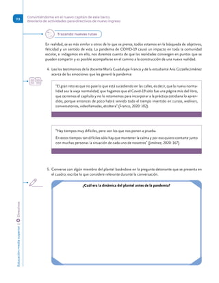 En realidad, se es más similar a otros de lo que se piensa, todos estamos en la búsqueda de objetivos,
felicidad y un sentido de vida. La pandemia de COVID-19 causó un impacto en toda la comunidad
escolar, si indagamos en ello, nos daremos cuenta de que las realidades convergen en puntos que se
pueden compartir y es posible acompañarse en el camino a la construcción de una nueva realidad.
4.	 Lea los testimonios de la docente María Guadalupe Franco y de la estudiante Ana Gizzelle Jiménez
acerca de las emociones que les generó la pandemia:
“El gran reto es que no pase lo que está sucediendo en las calles, es decir, que la nueva norma-
lidad sea la vieja normalidad, que hagamos que el Covid-19 sólo fue una página más del libro,
que cerremos el capítulo y no lo retomemos para incorporar a la práctica cotidiana lo apren-
dido, porque entonces de poco habrá servido todo el tiempo invertido en cursos, webinars,
conversatorios, videollamadas, etcétera” (Franco, 2020: 102).
“Hay tiempos muy difíciles, pero son los que nos ponen a prueba.
En estos tiempos tan difíciles sólo hay que mantener la calma y por eso quiero contarte junto
con muchas personas la situación de cada uno de nosotros” (Jiménez, 2020: 167).
5.	 Converse con algún miembro del plantel basándose en la pregunta detonante que se presenta en
el cuadro; escriba lo que considere relevante durante la conversación.
¿Cuál era la dinámica del plantel antes de la pandemia?
Trazando nuevas rutas
Educación
media
superior 
| 
 
Directivos
113
Convirtiéndome en el nuevo capitán de este barco.
Breviario de actividades para directivos de nuevo ingreso
 