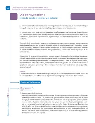 Día de navegación 1
Mirando desde el interior y el exterior
La comunicación es fundamental cuando nos integramos a un nuevo espacio, es una herramienta que
nos ayuda a expresar lo que necesitamos y lo que queremos, así como lo que somos.
La comunicación entre los actores escolares debe ser efectiva para que la organización escolar con-
siga sus objetivos, por lo tanto, el nuevo directivo debe interactuar con su comunidad desde la es-
cucha activa, permitiendo y promoviendo la participación y la libertad de expresión en un clima de
confianza.
Por medio de la comunicación, los actores escolares encuentran, entre otras cosas, resonancia de sus
necesidades e intereses, por lo que los directivos habrán de impulsarla de manera sistemática, privile-
giando el respeto y la empatía. De esta manera desarrollarán las condiciones para conocer los intereses
de la comunidad escolar, tomar acuerdos, manejar conflictos y comunicar al otro cualquier tipo de in-
formación útil.
El desarrollo de un entorno comunicativo propicio para un clima de plantel orientado a la colabora-
ción y la mejora de los aprendizajes requiere de tiempo y constancia, así que se sugiere navegar por
esta sección durante su primer momento “En tiempo de bonanza”, antes de llegar al primer puerto,
recorriendo cada actividad a detalle, compartiendo reflexiones y dudas con la comunidad escolar y
ejercitando los nuevos aprendizajes al momento de interactuar con los distintos actores que labo-
ran en el plantel.
Puerto
Conocer los aspectos de la comunicación que influyen en la función directiva mediante el análisis de
las tareas cotidianas, con la finalidad de implementar estrategias que fortalezcan dicha función.
1.	 Lea con atención lo siguiente:
La mayor parte de los problemas de comunicación se origina por no tener en cuenta el contex-
to en el que interactuamos. Los detalles que aparentemente son de menor importancia, como
el lugar, el estado de ánimo, el clima escolar, entre otros, son los que pueden generar proble-
mas de esa índole, como malentendidos o incongruencias y, todos ellos, suelen aparecer cuan-
do no revisamos el escenario y la situación que envuelve al acto de comunicar. Estar atentos
a los detalles que determinan dicho contexto activará pensamientos que conecten con las ne-
cesidades de las personas que participan en la comunicación, es decir, qué puedo ofrecer yo
en este instante al otro, cuáles son las necesidades específicas de la situación que puedo cu-
brir con mi mensaje. Ver figura 1.
En tiempo de bonanza
A zarpar
Educación
media
superior 
| 
 
Directivos
24
Convirtiéndome en el nuevo capitán de este barco.
Breviario de actividades para directivos de nuevo ingreso
 