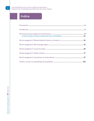 Educación
media
superior 
| 
 
Directivos Convirtiéndome en el nuevo capitán de este barco.
Breviario de actividades para directivos de nuevo ingreso
3
Índice
Presentación ����������������������������������������������������������������������������������������������������������������������������������������������������������� 4
Introducción ����������������������������������������������������������������������������������������������������������������������������������������������������������� 6
Orientaciones para trabajar con este Breviario �������������������������������������������������������������������������������������������� 8
¿Cuánto tiempo les llevará el desarrollo de las actividades?���������������������������������������������������������������������11
Día de navegación 1. Mirando desde el interior y el exterior ���������������������������������������������������������������� 24
Día de navegación 2. Me mantengo seguro ������������������������������������������������������������������������������������������������� 42
Día de navegación 3. Lo que me rodea ��������������������������������������������������������������������������������������������������������� 60
Día de navegación 4. Habitar el barco ���������������������������������������������������������������������������������������������������������� 77
Día de navegación 5. Juntos hacia un mismo destino ������������������������������������������������������������������������������� 97
Piratas a la vista. Los aprendizajes de la pandemia ��������������������������������������������������������������������������������� 110
 