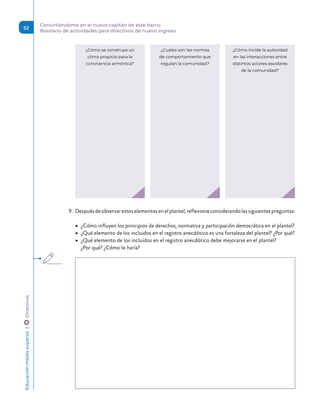 ¿Cuáles son las normas
de comportamiento que
regulan la comunidad?
¿Cómo se construye un
clima propicio para la
convivencia armónica?
¿Cómo incide la autoridad
en las interacciones entre
distintos actores escolares
de la comunidad?
9.	 Despuésdeobservarestoselementosenelplantel,reflexioneconsiderandolassiguientespreguntas:
	
▶ ¿Cómo influyen los principios de derechos, normativa y participación democrática en el plantel?
	
▶ ¿Qué elemento de los incluidos en el registro anecdótico es una fortaleza del plantel? ¿Por qué?
	
▶ ¿Qué elemento de los incluidos en el registro anecdótico debe mejorarse en el plantel?
¿Por qué? ¿Cómo lo haría?
Educación
media
superior 
| 
 
Directivos
52
Convirtiéndome en el nuevo capitán de este barco.
Breviario de actividades para directivos de nuevo ingreso
 