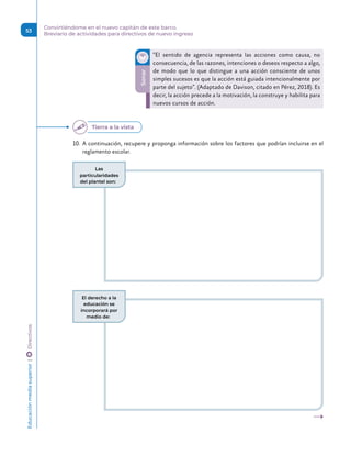 Sonar
“El sentido de agencia representa las acciones como causa, no
consecuencia, de las razones, intenciones o deseos respecto a algo,
de modo que lo que distingue a una acción consciente de unos
simples sucesos es que la acción está guiada intencionalmente por
parte del sujeto”. (Adaptado de Davison, citado en Pérez, 2018). Es
decir, la acción precede a la motivación, la construye y habilita para
nuevos cursos de acción.
10.	 A continuación, recupere y proponga información sobre los factores que podrían incluirse en el
reglamento escolar.
Tierra a la vista
Las
particularidades
del plantel son:
El derecho a la
educación se
incorporará por
medio de:
Educación
media
superior 
| 
 
Directivos
53
Convirtiéndome en el nuevo capitán de este barco.
Breviario de actividades para directivos de nuevo ingreso
 