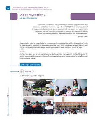Día de navegación 3
Lo que me rodea
Las personas que laboran en una organización son elementos que forman parte de su
estructura y como tales se incorporan a lo que Owens (1976: 84) llama “andamiaje de roles”
de la organización. Este andamiaje de roles existe tanto si la organización tiene una estructura
rígida como si es laxa. Unos roles, en suma, que los miembros de la organización deberán
asumir críticamente y desempeñar comprometiéndose con ellos de manera solidaria.
Antúnez (1998)
A partir de los roles, las capacidades, las convicciones, los grados de libertad, la colaboración, el estilo
de liderazgo de los miembros de la comunidad escolar, entre otros elementos, se puede identificar el
tipo de cultura escolar que existe en el plantel y que permite tener una visión común de éste.
Puerto
Analizar los rasgos que caracterizan a la comunidad escolar del plantel, con la finalidad de que el di-
rectivo reconozca cómo estos influyen en la cultura escolar y cómo puede mejorarlos para favorecer
el desarrollo del plantel.
1.	 Observe las siguientes imágenes:
En tiempo de bonanza 
A zarpar
Educación
media
superior 
| 
 
Directivos
60
Convirtiéndome en el nuevo capitán de este barco.
Breviario de actividades para directivos de nuevo ingreso
 