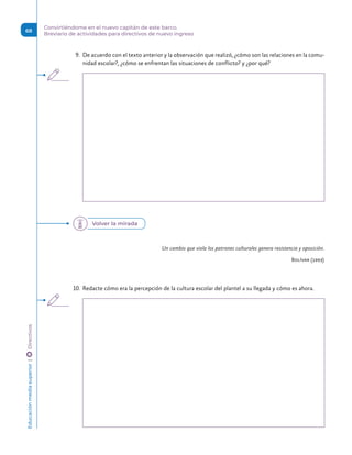 9.	 De acuerdo con el texto anterior y la observación que realizó, ¿cómo son las relaciones en la comu-
nidad escolar?, ¿cómo se enfrentan las situaciones de conflicto? y ¿por qué?
Un cambio que viola los patrones culturales genera resistencia y oposición.
Bolívar (1993)
10.	 Redacte cómo era la percepción de la cultura escolar del plantel a su llegada y cómo es ahora.
Volver la mirada
Educación
media
superior 
| 
 
Directivos
68
Convirtiéndome en el nuevo capitán de este barco.
Breviario de actividades para directivos de nuevo ingreso
 