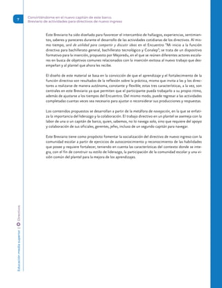 Este Breviario ha sido diseñado para favorecer el intercambio de hallazgos, experiencias, sentimien-
tos, saberes y pareceres durante el desarrollo de las actividades cotidianas de los directivos. Al mis-
mo tiempo, será de utilidad para compartir y discutir ideas en el Encuentro “Mi inicio a la función
directiva para bachillerato general, bachillerato tecnológico y Conalep”; se trata de un dispositivo
formativo para la inserción, propuesto por Mejoredu, en el que se reúnen diferentes actores escola-
res en busca de objetivos comunes relacionados con la inserción exitosa al nuevo trabajo que des-
empeñan y al plantel que ahora les recibe.
El diseño de este material se basa en la convicción de que el aprendizaje y el fortalecimiento de la
función directiva son resultados de la reflexión sobre la práctica, misma que invita a las y los direc-
tores a realizarse de manera autónoma, constante y flexible; estas tres características, a la vez, son
centrales en este Breviario ya que permiten que el participante pueda trabajarlo a su propio ritmo,
además de ajustarse a los tiempos del Encuentro. Del mismo modo, puede regresar a las actividades
completadas cuantas veces sea necesario para ajustar o reconsiderar sus producciones y respuestas.
Los contenidos propuestos se desarrollan a partir de la metáfora de navegación, en la que se enfati-
za la importancia del liderazgo y la colaboración. El trabajo directivo en un plantel se asemeja con la
labor de una o un capitán de barco, quien, sabemos, no lo navega solo, sino que requiere del apoyo
y colaboración de sus oficiales, gerentes, jefes, incluso de un segundo capitán para navegar.
Este Breviario tiene como propósito fomentar la socialización del directivo de nuevo ingreso con la
comunidad escolar a partir de ejercicios de autoconocimiento y reconocimiento de las habilidades
que posee y requiere fortalecer, teniendo en cuenta las características del contexto donde se inte-
gra, con el fin de construir su estilo de liderazgo, la participación de la comunidad escolar y una vi-
sión común del plantel para la mejora de los aprendizajes.
Educación
media
superior 
| 
 
Directivos Convirtiéndome en el nuevo capitán de este barco.
Breviario de actividades para directivos de nuevo ingreso
7
 