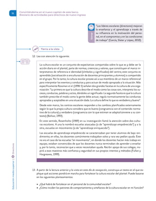 Sonar
“Los líderes escolares (directores) mejoran
la enseñanza y el aprendizaje a través de
su influencia en la motivación del perso-
nal, en el compromiso y en las condiciones
de trabajo” (García, Slater y López, 2010).
12.	 Lea con atención lo siguiente:
La cultura escolar es un conjunto de expectativas compartidas sobre lo que es y debe ser la
acción diaria en el plantel, parte de normas, creencias y valores, que constituyen el marco in-
terpretativo de referencia e identidad (símbolos y significados) del centro; este conjunto es
aprendido (socialización o enculturación de docentes principiantes y alumnos) o compartido
en el grupo. Por lo tanto, la cultura escolar provee así a sus miembros de un marco referencial
para interpretar los eventos y conductas y para actuar de modo apropiado a la situación. Más
específicamente Rossman et al. (1998: 5) señalan dos grandes facetas en la cultura de una orga-
nización: “La primera es que la cultura describe el modo como las cosas son, interpreta los su-
cesos, conductas, palabras y actos, dándoles un significado. La segunda faceta es que la cultura
también prescribe el modo como la gente debe actuar, regula normativamente las conductas
apropiadas y aceptables en una situación dada. La cultura define lo que es verdadero y bueno”.
Desde este marco, los centros escolares responden a los cambios planificados externamente
según lo que la propia cultura considera que es bueno (congruencia con el contenido norma-
tivo de la cultura) y verdadero (congruencia con lo que estiman se adapta/conviene a su con-
texto) (Bolívar, 1993).
En este sentido, Rosenholtz (1989) en su investigación llamó la atención sobre dos cultu-
ras escolares. A una la nombró escuelas atascadas (o de “aprendizaje empobrecido”) y a la
otra, escuelas en movimiento (o de “aprendizaje enriquecido”).
Las escuelas de aprendizaje empobrecido se caracterizaban por tener alumnos de bajo ren-
dimiento; en ellas, los docentes comúnmente trabajaban solos y rara vez pedían ayuda. Éste
no era el caso de las escuelas “en movimiento”, en donde los docentes hacían más trabajo en
equipo, estaban convencidos de que los docentes nunca terminaban de aprender a enseñar
y, por lo tanto, reconocían que a veces necesitaban ayuda. Recibir apoyo de sus colegas, ins-
piró a esos maestros más confianza y seguridad en sus propios intentos y métodos (Fullan y
Hargreaves, 1999).
13.	 A partir de la lectura anterior y lo visto en este día de navegación, construya un texto en el que ex-
plique qué acciones pondrá en marcha para fortalecer la cultura escolar del plantel. Puede basarse
en los siguientes planteamientos:
	
▶ ¿Qué habrá de fortalecer en el personal de la comunidad escolar?
	
▶ ¿Cómo inciden los patrones de comportamiento y artefactos de la cultura escolar en mi función?
Tierra a la vista
Educación
media
superior 
| 
 
Directivos
71
Convirtiéndome en el nuevo capitán de este barco.
Breviario de actividades para directivos de nuevo ingreso
 