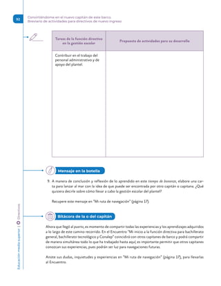 Tareas de la función directiva
en la gestión escolar
Propuesta de actividades para su desarrollo
Contribuir en el trabajo del
personal administrativo y de
apoyo del plantel.
9.	 A manera de conclusión y reflexión de lo aprendido en este tiempo de bonanza, elabore una car-
ta para lanzar al mar con la idea de que puede ser encontrada por otro capitán o capitana. ¿Qué
quisiera decirle sobre cómo llevar a cabo la gestión escolar del plantel?
Recupere este mensaje en “Mi ruta de navegación” (página 17).
Ahora que llegó al puerto, es momento de compartir todas las experiencias y los aprendizajes adquiridos
a lo largo de este camino recorrido. En el Encuentro “Mi inicio a la función directiva para bachillerato
general, bachillerato tecnológico y Conalep” coincidirá con otros capitanes de barco y podrá compartir
de manera simultánea todo lo que ha trabajado hasta aquí; es importante permitir que otros capitanes
conozcan sus experiencias, pues podrán ser luz para navegaciones futuras.
Anote sus dudas, inquietudes y experiencias en “Mi ruta de navegación” (página 17), para llevarlas
al Encuentro.
Mensaje en la botella
Bitácora de la o del capitán
Educación
media
superior 
| 
 
Directivos
92
Convirtiéndome en el nuevo capitán de este barco.
Breviario de actividades para directivos de nuevo ingreso
 