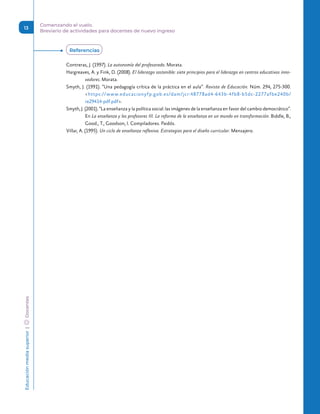 Educación
media
superior 
| 
 
Docentes Comenzando el vuelo.
Breviario de actividades para docentes de nuevo ingreso
13
Contreras, J. (1997). La autonomía del profesorado. Morata.
Hargreaves, A. y Fink, D. (2008). El liderazgo sostenible: siete principios para el liderazgo en centros educativos inno-
vadores. Morata.
Smyth, J. (1991). “Una pedagogía crítica de la práctica en el aula”. Revista de Educación. Núm. 294, 275-300.
https://www.educacionyfp.gob.es/dam/jcr:48778ad4-643b-4fb8-b5dc-2277afbe240b/
re29414-pdf.pdf.
Smyth, J. (2001). “La enseñanza y la política social: las imágenes de la enseñanza en favor del cambio democrático”.
En La enseñanza y los profesores III. La reforma de la enseñanza en un mundo en transformación. Biddle, B.,
Good., T., Goodson, I. Compiladores. Paidós.
Villar, A. (1995). Un ciclo de enseñanza reflexiva. Estrategias para el diseño curricular. Mensajero.
Referencias
 