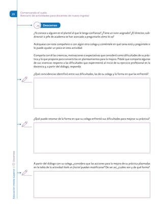 Educación
media
superior 
| 
 
Docentes
23
Comenzando el vuelo.
Breviario de actividades para docentes de nuevo ingreso
¿Ya conoce a alguien en el plantel al que le tenga confianza? ¿Tiene un tutor asignado? ¿El director, sub-
director o jefe de academia se han acercado a preguntarle cómo le va?
Acérquese con este compañero o con algún otro colega y coméntele en qué tarea está y pregúntele si
le puede ayudar un poco en esta actividad.
Comparta con él las creencias, motivaciones o expectativas que consideró como dificultades de su prác-
tica y lo que propone para convertirlas en planteamientos para la mejora. Pídale que comparta algunas
de sus vivencias respecto a las dificultades que experimentó al inicio de su ejercicio profesional en la
docencia y, a partir del diálogo, responda:
¿Qué coincidencias identificó entre sus dificultades, las de su colega y la forma en que las enfrentó?
¿Qué puede retomar de la forma en que su colega enfrentó sus dificultades para mejorar su práctica?
A partir del diálogo con su colega, ¿considera que las acciones para la mejora de su práctica plasmadas
en la tabla de la actividad Vuelo en fractal pueden modificarse? De ser así, ¿cuáles son y de qué forma?
Descenso 
 