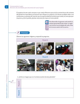 Educación
media
superior 
| 
 
Docentes
41
Comenzando el vuelo.
Breviario de actividades para docentes de nuevo ingreso
El propósito de este vuelo consiste en que usted reflexione acerca de las características del contexto
del plantel en el que labora y la forma en que influye en su práctica, a fin de que se adapte mejor a sus
condiciones y su proceso de inserción sea una oportunidad de formación para usted, así como que pue-
da pensar y, de ser posible, plantear soluciones de mejora al mismo plantel.
Para desarrollar el siguiente vuelo tendrá un
tiempo aproximado de dos meses. Le sugeri-
mos concluir las actividades del vuelo, antes
de la tercera sesión del Encuentro.
Radar
Observe las siguientes imágenes y responda las preguntas:
Plantel A
Plantel B
	
▶ ¿Cómo se imagina que es el contexto escolar de estos planteles?
Plantel
A
Plantel
B
Despegue 
 
