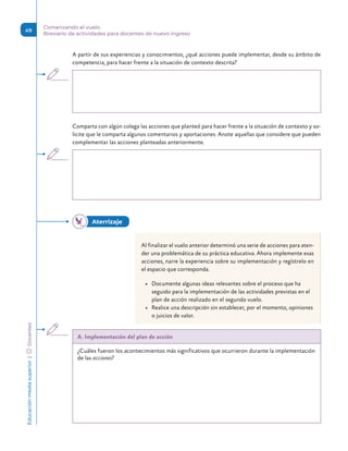 Educación
media
superior 
| 
 
Docentes
49
Comenzando el vuelo.
Breviario de actividades para docentes de nuevo ingreso
A partir de sus experiencias y conocimientos, ¿qué acciones puede implementar, desde su ámbito de
competencia, para hacer frente a la situación de contexto descrita?
Comparta con algún colega las acciones que planteó para hacer frente a la situación de contexto y so-
licite que le comparta algunos comentarios y aportaciones. Anote aquellas que considere que pueden
complementar las acciones planteadas anteriormente.
Al finalizar el vuelo anterior determinó una serie de acciones para aten-
der una problemática de su práctica educativa. Ahora implemente esas
acciones, narre la experiencia sobre su implementación y regístrelo en
el espacio que corresponda.
• Documente algunas ideas relevantes sobre el proceso que ha
seguido para la implementación de las actividades previstas en el
plan de acción realizado en el segundo vuelo.
• Realice una descripción sin establecer, por el momento, opiniones
o juicios de valor.
A. Implementación del plan de acción
¿Cuáles fueron los acontecimientos más significativos que ocurrieron durante la implementación
de las acciones?
Aterrizaje 
 