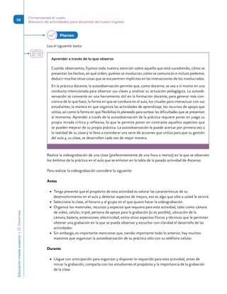 Educación
media
superior 
| 
 
Docentes
58
Comenzando el vuelo.
Breviario de actividades para docentes de nuevo ingreso
Lea el siguiente texto:
Aprender a través de lo que observo
Cuando observamos, fijamos toda nuestra atención sobre aquello que está sucediendo, cómo se
presentan los hechos, en qué orden, quiénes se involucran, cómo se comunican e incluso podemos
deducir muchas otras cosas que se encuentren implícitas en las interacciones de los involucrados.
En la práctica docente, la autoobservación permite que, como docente, se vea a sí mismo en una
conducta intencionada para observar sus clases y analizar su actuación pedagógica. La autoob-
servación se convierte en una herramienta útil en la formación docente, para generar más con-
ciencia de lo que hace, la forma en que se conduce en el aula, los rituales para interactuar con sus
estudiantes, la manera en que organiza las actividades de aprendizaje, los recursos de apoyo que
utiliza, así como la forma en que flexibiliza lo planeado para sortear las dificultades que se presentan
al momento. Aprender a través de la autoobservación de la práctica requiere poner en juego su
propia mirada crítica y reflexiva, lo que le permite poner en contraste aquellos aspectos que
se pueden mejorar de su propia práctica. La autoobservación le puede acercar por primera vez a
la realidad de su clase y le lleva a considerar una serie de acciones que utiliza para que su gestión
del aula y, su clase, se desarrollen cada vez de mejor manera.
Realice la videograbación de una clase (preferentemente de una hora o menos) en la que se observen
los ámbitos de la práctica en el aula que se enlistan en la tabla de la pasada actividad de Ascenso.
Para realizar la videograbación considere lo siguiente:
Antes
	
▶ Tenga presente que el propósito de esta actividad es valorar las características de su
desenvolvimiento en el aula y detectar aspectos de mejora, eso es algo que sólo a usted le servirá.
	
▶ Seleccione la clase, el horario y el grupo en el que quiere hacer la videograbación.
	
▶ Organice los materiales, recursos y espacios que requiera para esta actividad, tales como cámara
de video, celular, tripié, persona de apoyo para la grabación (si es posible), ubicación de la
cámara, batería, extensiones, electricidad, entre otros aspectos físicos y técnicos que le permitan
obtener una grabación en la que se pueda observar y escuchar con claridad el desarrollo de las
actividades.
	
▶ Sin embargo, es importante mencionar que, siendo importante todo lo anterior, hay muchos
maestros que organizan la autoobservación de su práctica sólo con su teléfono celular.
Durante
	
▶ Llegue con anticipación para organizar y disponer lo requerido para esta actividad, antes de
iniciar la grabación, comparta con los estudiantes el propósito y la importancia de la grabación
de la clase.
Planeo 
 