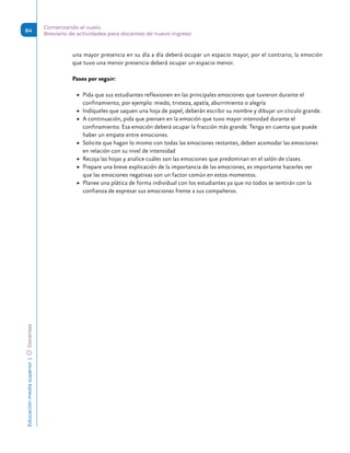 Educación
media
superior 
| 
 
Docentes
84
Comenzando el vuelo.
Breviario de actividades para docentes de nuevo ingreso
una mayor presencia en su día a día deberá ocupar un espacio mayor, por el contrario, la emoción
que tuvo una menor presencia deberá ocupar un espacio menor.
Pasos por seguir:
	
▶ Pida que sus estudiantes reflexionen en las principales emociones que tuvieron durante el
confinamiento, por ejemplo: miedo, tristeza, apatía, aburrimiento o alegría
	
▶ Indíqueles que saquen una hoja de papel, deberán escribir su nombre y dibujar un círculo grande.
	
▶ A continuación, pida que piensen en la emoción que tuvo mayor intensidad durante el
confinamiento. Esa emoción deberá ocupar la fracción más grande. Tenga en cuenta que puede
haber un empate entre emociones.
	
▶ Solicite que hagan lo mismo con todas las emociones restantes, deben acomodar las emociones
en relación con su nivel de intensidad
	
▶ Recoja las hojas y analice cuáles son las emociones que predominan en el salón de clases.
	
▶ Prepare una breve explicación de la importancia de las emociones, es importante hacerles ver
que las emociones negativas son un factor común en estos momentos.
	
▶ Planee una plática de forma individual con los estudiantes ya que no todos se sentirán con la
confianza de expresar sus emociones frente a sus compañeros.
 