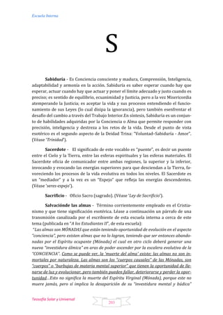 Escuela Interna
Teosofía Solar y Universal
203
S
Sabiduría - Es Conciencia consciente y madura, Comprensión, Inteligencia,
adaptabilidad y armonía en la acción. Sabiduría es saber esperar cuando hay que
esperar, actuar cuando hay que actuar y poner el límite adecuado y justo cuando es
preciso; es sentido de equilibrio, ecuanimidad y Justicia, pero a la vez Misericordia
atemperando la Justicia; es aceptar la vida y sus procesos entendiendo el funcio-
namiento de sus Leyes (lo cual disipa la ignorancia), pero también esenfrentar el
desafío del cambio a través del Trabajo Interior.En síntesis, Sabiduría es un conjun-
to de habilidades adquiridas por la Conciencia o Alma que permite responder con
precisión, inteligencia y destreza a los retos de la vida. Desde el punto de vista
esotérico es el segundo aspecto de la Deidad Trina: “Voluntad–Sabiduría - Amor”.
(Véase ‘Trinidad’).
Sacerdote - El significado de este vocablo es “puente”, es decir un puente
entre el Cielo y la Tierra, entre las esferas espirituales y las esferas materiales. El
Sacerdote oficia de comunicador entre ambas regiones, la superior y la inferior,
invocando y evocando las energías superiores para que desciendan a la Tierra, fa-
voreciendo los procesos de la vida evolutiva en todos los niveles. El Sacerdote es
un “mediador” y a la vez es un “Espejo” que refleja las energías descendentes.
(Véase ‘seres-espejo’).
Sacrificio - Oficio Sacro (sagrado). (Véase ‘Ley de Sacrificio’).
Salvaciónde las almas - Término corrientemente empleado en el Cristia-
nismo y que tiene significación esotérica. Léase a continuación un párrafo de una
transmisión canalizada por el escribiente de esta escuela interna a cerca de este
tema (publicada en “A los Estudiantes II”, de esta escuela):
“Las almas son MÓNADAS que están teniendo oportunidad de evolución en el aspecto
“conciencia”, pero existen almas que no lo logran, teniendo que ser entonces abando-
nadas por el Espíritu ocupante (Mónada) el cual en otro ciclo deberá generar una
nueva “investidura álmica” en aras de poder ascender por la escalera evolutiva de la
“CONCIENCIA”. Como se puede ver, la ‘muerte del alma’ existe; las almas no son in-
mortales por naturaleza. Las almas son los “cuerpos causales” de las Mónadas, son
“cuerpos” o “burbujas de materia mental superior” que tienen la oportunidad de lle-
narse de luz y evolucionar, pero también pueden fallar, deteriorarse y perder la opor-
tunidad…Esto no significa la muerte del Espíritu Virginal (Mónada), porque este no
muere jamás, pero sí implica la desaparición de su “investidura mental y búdica”
 