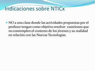 Indicaciones sobre NTICx
 NO a una clase donde las actividades propuestas por el

profesor tengan como objetivo resolver cuestiones que
no contemplen el contexto de los jóvenes y su realidad
en relación con las Nuevas Tecnologías.

 