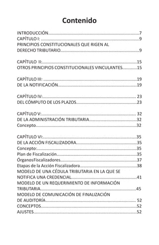 Contenido
INTRODUCCIÓN...........................................................................7
CAPÍTULO I: .................................................................................9
PRINCIPIOS CONSTITUCIONALES QUE RIGEN AL
DERECHO TRIBUTARIO.................................................................9
CAPÍTULO II:..............................................................................15
OTROS PRINCIPIOS CONSTITUCIONALES VINCULANTES............15
CAPÍTULO III: .............................................................................19
DE LA NOTIFICACIÓN.................................................................19
CAPÍTULO IV:............................................................................. 23
DEL CÓMPUTO DE LOS PLAZOS..................................................23
CAPÍTULO V:.............................................................................. 32
DE LA ADMINISTRACIÓN TRIBUTARIA	.......................................32
Concepto...................................................................................32
CAPÍTULO VI:.............................................................................35
DE LA ACCIÓN FISCALIZADORA..................................................35
Concepto:..................................................................................35
Plan de Fiscalización..................................................................35
ÓrganosFiscalizadores...............................................................37
Etapas de la Acción Fiscalizadora...............................................38
MODELO DE UNA CÉDULA TRIBUTARIA EN LA QUE SE
NOTIFICA UNA CREDENCIAL......................................................41
MODELO DE UN REQUERIMIENTO DE INFORMACIÓN
TRIBUTARIA...............................................................................45
MODELO DE COMUNICACIÓN DE FINALIZACIÓN
DE AUDITORÍA	.......................................................................... 52
CONCEPTOS...............................................................................52
AJUSTES.....................................................................................52
 