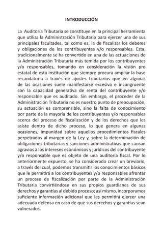 INTRODUCCIÓN
La Auditoría Tributaria se constituye en la principal herramienta
que utiliza la Administración Tributaria para ejercer una de sus
principales facultades, tal como es, la de fiscalizar los deberes
y obligaciones de los contribuyentes y/o responsables. Esta,
tradicionalmente se ha convertido en una de las actuaciones de
la Administración Tributaria más temida por los contribuyentes
y/o responsables, tomando en consideración la visión pro
estatal de esta institución que siempre procura ampliar la base
recaudatoria a través de ajustes tributarios que en algunas
de las ocasiones suele manifestarse excesiva e incongruente
con la capacidad generativa de renta del contribuyente y/o
responsable que es auditado. Sin embargo, el proceder de la
Administración Tributaria no es nuestro punto de preocupación,
su actuación es comprensible, sino la falta de conocimiento
por parte de la mayoría de los contribuyentes y/o responsables
acerca del proceso de fiscalización y de los derechos que les
asiste dentro de dicho proceso, lo que genera en algunas
ocasiones, impunidad sobre aquellos procedimientos fiscales
perpetrados al margen de la Ley y, sobre la determinación de
obligaciones tributarias y sanciones administrativas que causan
agravios a los intereses económicos y jurídicos del contribuyente
y/o responsable que es objeto de una auditoría fiscal. Por lo
anteriormente expuesto, se ha considerado crear un breviario,
a través del cual, podemos transmitir los conocimientos básicos
que le permitirá a los contribuyentes y/o responsables afrontar
un proceso de fiscalización por parte de la Administración
Tributaria convirtiéndose en sus propios guardianes de sus
derechos y garantías al debido proceso; así mismo, incorporamos
suficiente información adicional que les permitirá ejercer una
adecuada defensa en caso de que sus derechos y garantías sean
vulnerados.
 