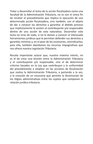 Tratar y desarrollar el tema de la acción fiscalizadora como una
facultad de la Administración Tributaria, no es con el único fin
de resaltar el procedimiento que implica la ejecución de una
determinada acción fiscalizadora, sino también, con el objeto
de dar a conocer los derechos y garantías al debido proceso
que implícitamente le asisten al contribuyente y/o responsable
dentro de una acción de esta naturaleza. Desarrollar este
tema no sirve de nada, si no le damos a conocer al interesado
herramientas jurídicas que le permitan defender sus derechos y
garantías mínimas y, en el peor de los escenarios, reivindicarlos;
para ello, también abordamos los recursos impugnativos que
nos ofrece nuestra Legislación Tributaria.
Resulta importante aclarar que, nuestro máximo interés, no
es el de crear una tensión entre la Administración Tributaria
y el contribuyente y/o responsable, sino el de determinar
criterios basados en la Ley que contribuyan a la uniformidad
del procedimiento a emplear en las acciones de fiscalización
que realiza la Administración Tributaria, a portando a la vez,
a la creación de un escenario que permita la disminución de
los litigios administrativos entre los sujetos que componen la
relación jurídica tributaria.
 