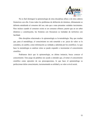 No es fácil distinguir la epistemología de otras disciplinas afines o de otros saberes
fronterizos con ella. Como todos los problemas de definición de términos, últimamente se
delimita atendiendo al consenso del uso, más que a unas presuntas verdades inexistentes.
Pero incluso cuando el consenso existe es un consenso efímero, puesto que en un saber
dinámico y constituyente, las fronteras con frecuencia se trasladan de territorios con
facilidad.
        Otra disciplina relacionada a la epistemología es la metodología. Hay que resaltar
que, para el metodólogo, el conocimiento no está sometido a un juicio de valor: se lo
considera, en cambio, como información ya validada y admitida por los científicos. Lo que
hace la metodología es analizar cómo se puede expandir o incrementar el conocimiento
científico.
        Podríamos decir que la epistemología, en última instancia, busca conocer el
conocimiento. Este juego de palabras nos ayuda a entender que, al tomar el conocimiento
científico como epicentro de sus preocupaciones, lo que hace el epistemólogo es
perfeccionar dicho conocimiento, incrementando su utilidad y su valor a nivel social.




                                                                                           11
 