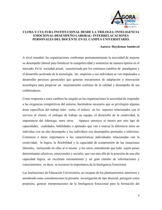 CLIMA Y CULTURA INSTITUCIONAL DESDE LA TRILOGIA: INTELIGENCIA
     EMOCIONAL-DESEMPEÑO LABORAL- INTERRELACACIONES
    PERSONALES DEL DOCENTE EN EL CAMPUS UNIVERSITARIO.

                                                             Autora: Haydemar Sandoval


A nivel mundial, las organizaciones confrontan permanentemente la necesidad de mejorar
su desempeño laboral para fortalecer la competitividad y sostenerse de manera óptima en el
mercado. En la sociedad actual, caracterizada por los continuos cambios de paradigmas y
el desarrollo acelerado de la tecnología, las empresas y sus individuos se ven impulsados a
desarrollar procesos gerenciales que generan mecanismos de adaptación o innovación
tecnológica para propiciar un mejoramiento continuo de la calidad y desempeño de sus
colaboradores.

Como respuesta a estos cambios ha surgido en las organizaciones la necesidad de responder
a las exigencias competitivas del entorno, haciéndose necesario que se privilegien algunas
áreas específicas del trabajo tales como, el énfasis en los aspectos relacionados con el
servicio al cliente, el enfoque de trabajo en equipo, el desarrollo de la creatividad, la
importancia del liderazgo, entre otros.     Aparece entonces el interés por otro tipo de
capacidades, cualidades, habilidades o aptitudes que van a marcar la diferencia entre un
individuo con un alto desempeño y los individuos con desempeños promedio o inferiores.
Comienza a darse importancia a las características individuales relacionadas con la
creatividad, la lógica, la flexibilidad y la capacidad de comprensión de las situaciones
laborales, incluyendo en ellas al si mismo y los otros, entendiendo que todo sujeto posee
determinantes afectivos, emocionales y sociales, que van más allá de la posesión de una alta
capacidad lógica, un excelente razonamiento y un gran cúmulo de informaciones y
conocimientos, es decir, se reconoce la importancia de la Inteligencia Emocional.

Las Instituciones de Educación Universitaria, no escapan de los planteamientos anteriores y
atendiendo estas consideraciones la presente investigación de tipo doctoral, persiguió como
propósito, generar interpretaciones de la Inteligencia Emocional para la formación del


                                                                                          5
 