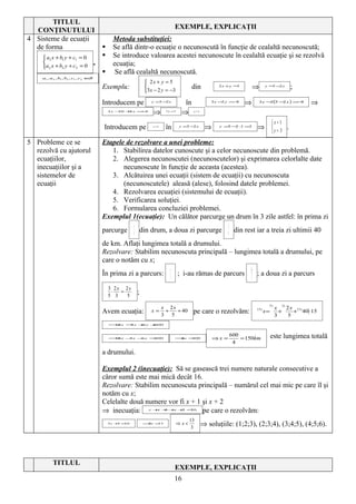 TITLUL
  CONŢINUTULUI                                                                     EXEMPLE, EXPLICAŢII
4 Sisteme de ecuaţii                            Metoda substituţiei:
  de forma                                     Se află dintr-o ecuaţie o necunoscută în funcţie de cealaltă necunoscută;
      a1 x + b1 y + c1 = 0                    Se introduce valoarea acestei necunoscute în cealaltă ecuaţie şi se rezolvă
                                      ,        ecuaţia;
     a2 x + b2 y + c2 = 0
                                                Se află cealaltă necunoscută.
     a1 , a 2 , b1 , b2 , c1 , c2 ∈R
                                                                   2x + y = 5
                                           Exemplu:                                         din           2 x +y =5
                                                                                                                             ⇒         y =5 −2 x
                                                                                                                                                         ;
                                                                  3x − 2 y = −3

                                           Introducem pe             y =5 −2 x
                                                                                        în              3 x − y =−
                                                                                                             2    3
                                                                                                                         ⇒       3 x − (5 − x ) = 3
                                                                                                                                      2    2     −           ⇒
                                               3x − + x = 3
                                                   10 4  −
                                                                      ⇒      7 x =7
                                                                                       ⇒     x =1



                                                                                                                                            x=1
                                           Introducem pe             x =1
                                                                             în       y =5 −2 x
                                                                                                     ⇒     y = − ⋅ =3
                                                                                                              5 2 1
                                                                                                                                ⇒                   .
                                                                                                                                            y= 3

5 Probleme ce se                           Etapele de rezolvare a unei probleme:
  rezolvă cu ajutorul                         1. Stabilirea datelor cunoscute şi a celor necunoscute din problemă.
  ecuaţiilor,                                 2. Alegerea necunoscutei (necunoscutelor) şi exprimarea celorlalte date
  inecuaţiilor şi a                               necunoscute în funcţie de aceasta (acestea).
  sistemelor de                               3. Alcătuirea unei ecuaţii (sistem de ecuaţii) cu necunoscuta
  ecuaţii                                         (necunoscutele) aleasă (alese), folosind datele problemei.
                                              4. Rezolvarea ecuaţiei (sistemului de ecuaţii).
                                              5. Verificarea soluţiei.
                                              6. Formularea concluziei problemei.
                                           Exemplul 1(ecuaţie): Un călător parcurge un drum în 3 zile astfel: în prima zi
                                                          1                                                     3
                                           parcurge       3
                                                              din drum, a doua zi parcurge                      5
                                                                                                                     din rest iar a treia zi ultimii 40
                                           de km. Aflaţi lungimea totală a drumului.
                                           Rezolvare: Stabilim necunoscuta principală – lungimea totală a drumului, pe
                                           care o notăm cu x;
                                                                               x                                           2x
                                           În prima zi a parcurs:              3
                                                                                      ; i-au rămas de parcurs               3
                                                                                                                                ; a doua zi a parcurs

                                               3 2x 2x
                                                ⋅
                                               5 3
                                                   =
                                                     5
                                                              ;
                                                                                                                                         5)     3)
                                                                            x 2x                                                              x   2 x 15)
                                           Avem ecuaţia:             x=      +
                                                                            3 5
                                                                                 + 40        pe care o rezolvăm:                15 )
                                                                                                                                       x=
                                                                                                                                              3
                                                                                                                                                +
                                                                                                                                                   5
                                                                                                                                                     + 40 ⋅15

                                               ⇒ = x +x +
                                               15 x 5 6  600




                                               ⇒ −x −x =
                                               15 x 5 6 600                        ⇒ =
                                                                                    4x 600               ⇒x =
                                                                                                                    600
                                                                                                                        = 150km             este lungimea totală
                                                                                                                     4

                                           a drumului.

                                           Exemplul 2 (inecuaţie): Să se gasească trei numere naturale consecutive a
                                           căror sumă este mai mică decât 16.
                                           Rezolvare: Stabilim necunoscuta principală – numărul cel mai mic pe care îl şi
                                           notăm cu x;
                                           Celelalte două numere vor fi x + 1 şi x + 2
                                           ⇒ inecuaţia:            x + ++ + <
                                                                      x 1 x 2
                                                                              pe care o rezolvăm:
                                                                              16



                                                                                          13
                                               3x + <
                                                   3 16           ⇒ <
                                                                   3x 13           ⇒ x<
                                                                                           3
                                                                                                    ⇒ soluţiile: (1;2;3), (2;3;4), (3;4;5), (4;5;6).




           TITLUL
                                                                                   EXEMPLE, EXPLICAŢII
                                                                                   16
 