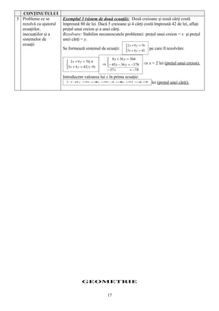 CONŢINUTULUI
5 Probleme ce se        Exemplul 3 (sistem de două ecuaţii): Două creioane şi nouă cărţi costă
  rezolvă cu ajutorul   împreună 80 de lei. Dacă 5 creioane şi 4 cărţi costă împreună 42 de lei, aflaţi
  ecuaţiilor,           preţul unui creion şi a unei cărţi.
  inecuaţiilor şi a     Rezolvare: Stabilim necunoscutele problemei: preţul unui creion = x şi preţul
  sistemelor de         unei cărţi = y.
  ecuaţii                                                         2 x + 9 y = 76
                        Se formează sistemul de ecuaţii:                           pe care îl rezolvăm:
                                                                  5 x + 4 y = 42

                                                       8 x + 36 y = 304
                           2 x + 9 y = 76 ⋅ 4
                                                   ⇒ − 45 x − 36 y = −378
                                                      
                                                                                ⇒ x = 2 lei (preţul unui creion).
                          5 x + 4 y = 42 ⋅ ( −9)
                                                      − 37 x          = −74
                        Introducem valoarea lui x în prima ecuaţie:
                         2⋅ + y =
                           2 9   76 ⇒ =
                                     9y 76 − ⇒ =
                                            4 9y 72 ⇒ =
                                                     y 8
                                                                                     lei (preţul unei cărţi).




                                      GEOMETRIE


                                                       17
 