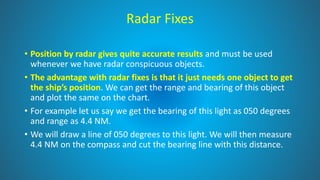 Radar Fixes
• Position by radar gives quite accurate results and must be used
whenever we have radar conspicuous objects.
• The advantage with radar fixes is that it just needs one object to get
the ship’s position. We can get the range and bearing of this object
and plot the same on the chart.
• For example let us say we get the bearing of this light as 050 degrees
and range as 4.4 NM.
• We will draw a line of 050 degrees to this light. We will then measure
4.4 NM on the compass and cut the bearing line with this distance.
 