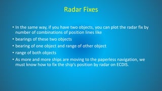 Radar Fixes
• In the same way, if you have two objects, you can plot the radar fix by
number of combinations of position lines like
• bearings of these two objects
• bearing of one object and range of other object
• range of both objects
• As more and more ships are moving to the paperless navigation, we
must know how to fix the ship’s position by radar on ECDIS.
 