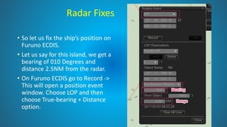 Radar Fixes
• So let us fix the ship’s position on
Furuno ECDIS.
• Let us say for this island, we get a
bearing of 010 Degrees and
distance 2.5NM from the radar.
• On Furuno ECDIS go to Record ->
This will open a position event
window. Choose LOP and then
choose True-bearing + Distance
option.
 