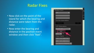 Radar Fixes
• Now click on the point of the
island for which the bearing and
distance were taken from the
radar.
• Now enter the bearing and
distance in the position event
window and then click “Add”.
 
