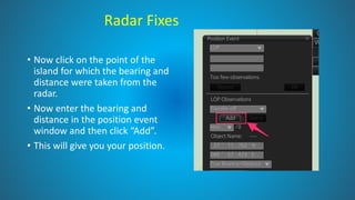Radar Fixes
• Now click on the point of the
island for which the bearing and
distance were taken from the
radar.
• Now enter the bearing and
distance in the position event
window and then click “Add”.
• This will give you your position.
 