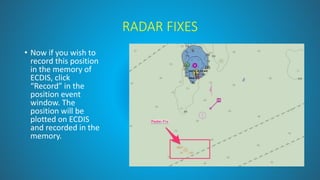 RADAR FIXES
• Now if you wish to
record this position
in the memory of
ECDIS, click
“Record” in the
position event
window. The
position will be
plotted on ECDIS
and recorded in the
memory.
 
