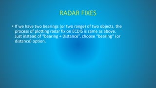 RADAR FIXES
• If we have two bearings (or two range) of two objects, the
process of plotting radar fix on ECDIS is same as above.
Just instead of “bearing + Distance”, choose “bearing” (or
distance) option.
 