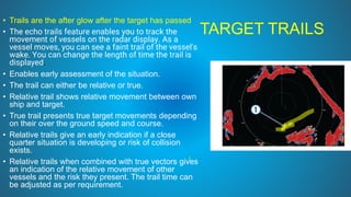 TARGET TRAILS
• Trails are the after glow after the target has passed
• The echo trails feature enables you to track the
movement of vessels on the radar display. As a
vessel moves, you can see a faint trail of the vessel's
wake. You can change the length of time the trail is
displayed.
• Enables early assessment of the situation.
• The trail can either be relative or true.
• Relative trail shows relative movement between own
ship and target.
• True trail presents true target movements depending
on their over the ground speed and course.
• Relative trails give an early indication if a close
quarter situation is developing or risk of collision
exists.
• Relative trails when combined with true vectors gives
an indication of the relative movement of other
vessels and the risk they present. The trail time can
be adjusted as per requirement.
 
