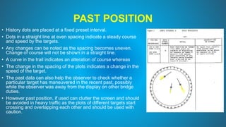 PAST POSITION
• History dots are placed at a fixed preset interval.
• Dots in a straight line at even spacing indicate a steady course
and speed by the targets.
• Any changes can be noted as the spacing becomes uneven.
Change of course will not be shown in a straight line.
• A curve in the trail indicates an alteration of course whereas
• The change in the spacing of the plots indicates a change in the
speed of the target.
• The past data can also help the observer to check whether a
particular target has maneuvered in the recent past, possibly
while the observer was away from the display on other bridge
duties.
• However past position, if used can clutter the screen and should
be avoided in heavy traffic as the plots of different targets start
crossing and overlapping each other and should be used with
caution.
 