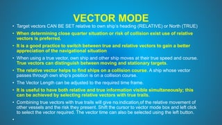 VECTOR MODE
• Target vectors CAN BE SET relative to own ship’s heading (RELATIVE) or North (TRUE)
• When determining close quarter situation or risk of collision exist use of relative
vectors is preferred.
• It is a good practice to switch between true and relative vectors to gain a better
appreciation of the navigational situation
• When using a true vector, own ship and other ship moves at their true speed and course.
True vectors can distinguish between moving and stationary targets.
• The relative vector helps to find ships on a collision course. A ship whose vector
passes through own ship’s position is on a collision course.
• The Vector Length can be adjusted to the required time frame.
• It is useful to have both relative and true information visible simultaneously; this
can be achieved by selecting relative vectors with true trails.
• Combining true vectors with true trails will give no indication of the relative movement of
other vessels and the risk they present. Shift the cursor to vector mode box and left click
to select the vector required. The vector time can also be selected using the left button.
•
 