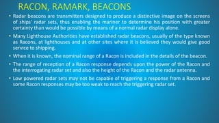 RACON, RAMARK, BEACONS
• Radar beacons are transmitters designed to produce a distinctive image on the screens
of ships' radar sets, thus enabling the mariner to determine his position with greater
certainty than would be possible by means of a normal radar display alone.
• Many Lighthouse Authorities have established radar beacons, usually of the type known
as Racons, at lighthouses and at other sites where it is believed they would give good
service to shipping.
• When it is known, the nominal range of a Racon is included in the details of the beacon.
• The range of reception of a Racon response depends upon the power of the Racon and
the interrogating radar set and also the height of the Racon and the radar antenna.
• Low powered radar sets may not be capable of triggering a response from a Racon and
some Racon responses may be too weak to reach the triggering radar set.
 