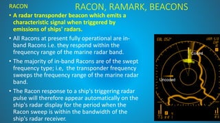 RACON, RAMARK, BEACONS
RACON
• A radar transponder beacon which emits a
characteristic signal when triggered by
emissions of ships' radars.
• All Racons at present fully operational are in-
band Racons i.e. they respond within the
frequency range of the marine radar band.
• The majority of in-band Racons are of the swept
frequency type; i.e, the transponder frequency
sweeps the frequency range of the marine radar
band.
• The Racon response to a ship's triggering radar
pulse will therefore appear automatically on the
ship's radar display for the period when the
Racon sweep is within the bandwidth of the
ship's radar receiver.
 