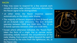 RACON
• They may cease to respond for a few seconds each
minute to allow radar echoes otherwise obscured by
the Racon signal to be distinguished;
• at other times the Racon response appears
automatically on the ship's radar display.
• The majority of Racons respond to 3cm (X-band) and
10 cm (S-band) radar emissions. The 3cm (X-band)
operates between 9300 and 9500 MHz. The 10 cm
(S-band) operates between 2900 and 3100 MHz.
• Except where otherwise indicated, the "Racon flash"
takes the form of a single line or narrow sector,
extending radially towards the circumference of the
radar display, from a point slightly beyond the spot (if
any) formed by the echo from the lighthouse, etc, at
the Racon site.
 
