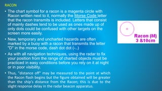 RACON
• The chart symbol for a racon is a magenta circle with
Racon written next to it, normally the Morse Code letter
that the racon transmits is included. Letters that consist
of mainly dashes tend to be used as ones made up of
only dots could be confused with other targets on the
screen more easily.
• New, temporary and uncharted hazards are often
marked by a buoy with a racon that transmits the letter
"D" in the morse code, dash dot dot (-..)
• As with all navigation techniques, using the radar to fix
your position from the range of charted objects must be
practiced in easy conditions before you rely on it at night
or in poor visibility.
• Thus, "distance off" may be measured to the point at which
the Racon flash begins but the figure obtained will be greater
than the ship's distance from the Racon; this is due to the
slight response delay in the radar beacon apparatus.
 